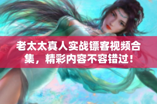 老太太真人实战镖客视频合集，精彩内容不容错过！