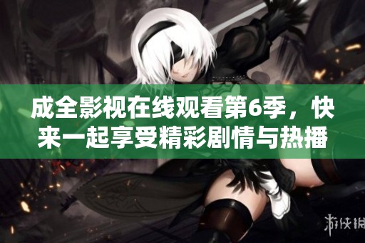 成全影视在线观看第6季，快来一起享受精彩剧情与热播瞬间吧