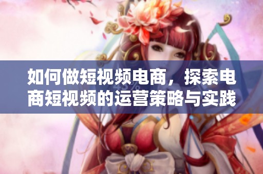 如何做短视频电商，探索电商短视频的运营策略与实践技巧