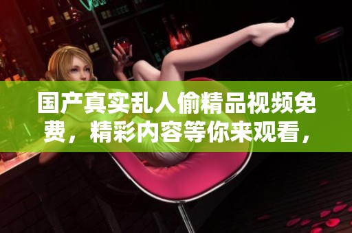 国产真实乱人偷精品视频免费，精彩内容等你来观看，不容错过的视觉体验！