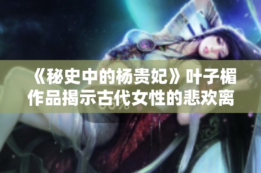 《秘史中的杨贵妃》叶子楣作品揭示古代女性的悲欢离合与传奇人生