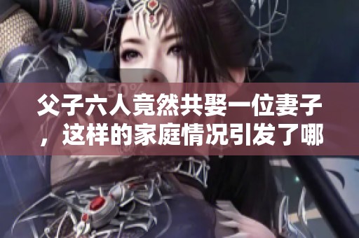 父子六人竟然共娶一位妻子，这样的家庭情况引发了哪些故事呢