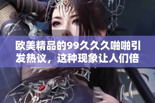 欧美精品的99**久啪啪引发热议，这种现象让人们倍感好奇与期待