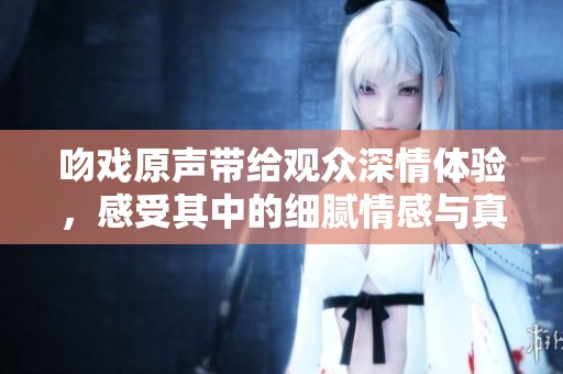 吻戏原声带给观众深情体验，感受其中的细腻情感与真实表达