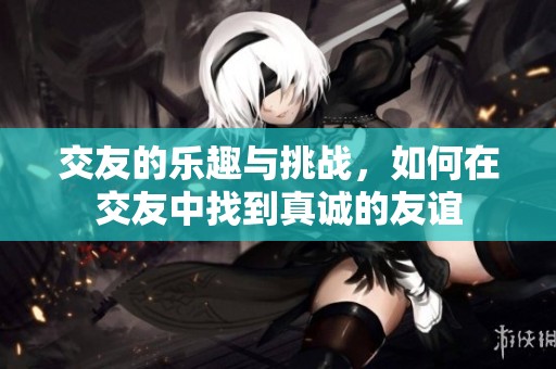 交友的乐趣与挑战，如何在交友中找到真诚的友谊