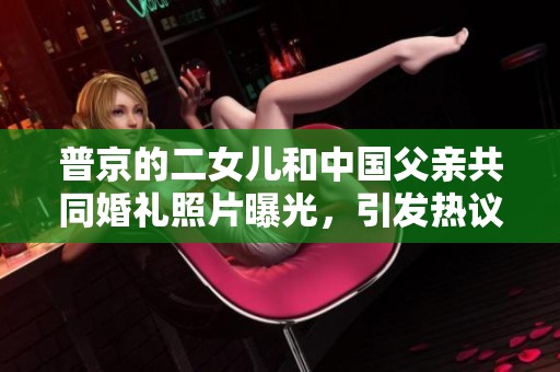 普京的二女儿和中国父亲共同婚礼照片曝光，引发热议和关注