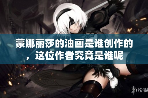 蒙娜丽莎的油画是谁创作的，这位作者究竟是谁呢