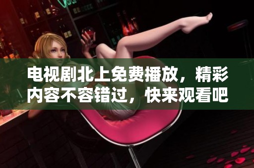 电视剧北上免费播放，精彩内容不容错过，快来观看吧！