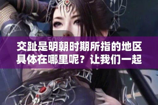 交趾是明朝时期所指的地区具体在哪里呢？让我们一起了解明朝的交趾。