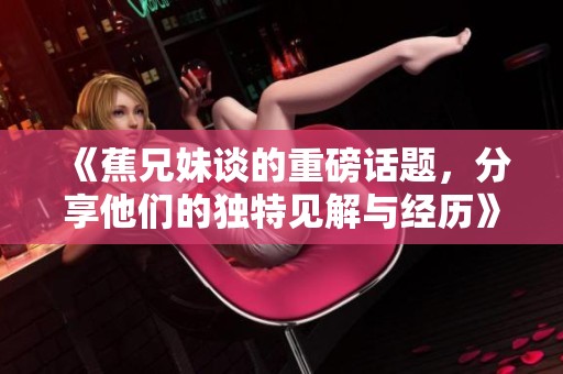 《蕉兄妹谈的重磅话题，分享他们的独特见解与经历》