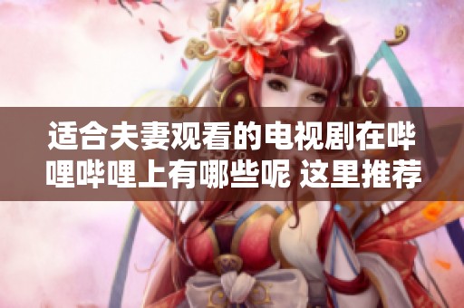 适合夫妻观看的电视剧在哔哩哔哩上有哪些呢 这里推荐几部精彩作品