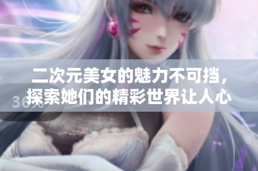二次元美女的魅力不可挡，探索她们的精彩世界让人心动不已