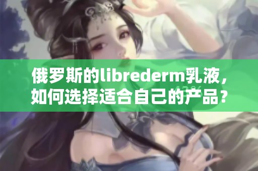 俄罗斯的librederm乳液，如何选择适合自己的产品？