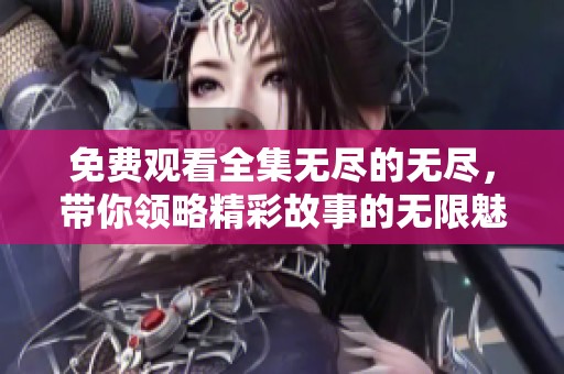 免费观看全集无尽的无尽，带你领略精彩故事的无限魅力