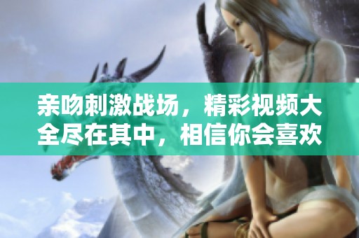 亲吻刺激战场，精彩视频大全尽在其中，相信你会喜欢！