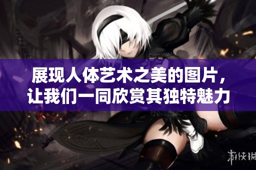 展现人体艺术之美的图片，让我们一同欣赏其独特魅力与风采