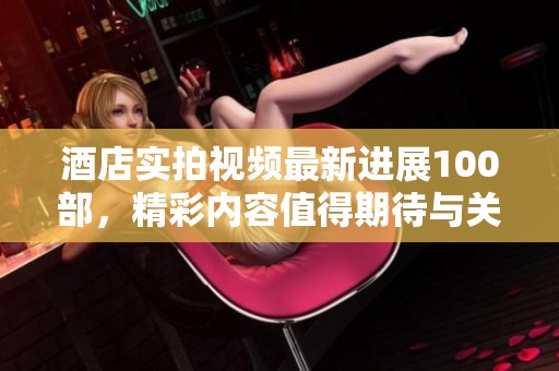 酒店实拍视频最新进展100部，精彩内容值得期待与关注