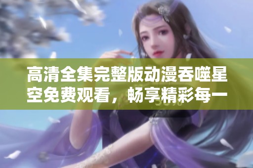 高清全集完整版动漫吞噬星空免费观看，畅享精彩每一集的无限魅力