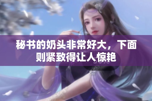 秘书的奶头非常好大，下面则紧致得让人惊艳