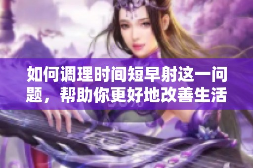 如何调理时间短早射这一问题，帮助你更好地改善生活质量