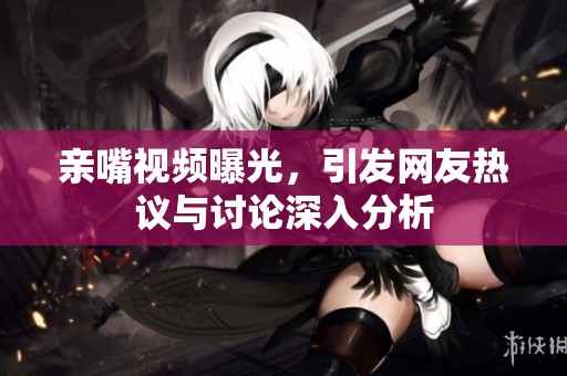 亲嘴视频曝光，引发网友热议与讨论深入分析