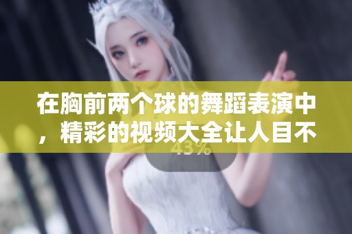 在胸前两个球的舞蹈表演中，精彩的视频大全让人目不暇接
