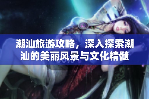 潮汕旅游攻略，深入探索潮汕的美丽风景与文化精髓