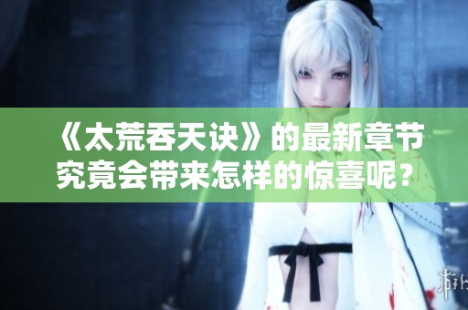 《太荒吞天诀》的最新章节究竟会带来怎样的惊喜呢？让我们一探究竟吧！