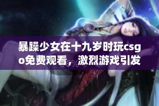 暴躁少女在十九岁时玩csgo免费观看，激烈游戏引发热烈讨论