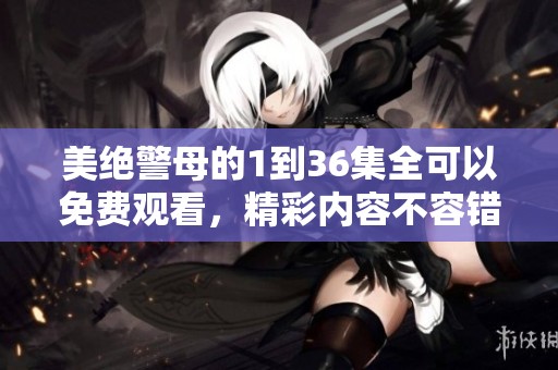 美绝警母的1到36集全可以免费观看，精彩内容不容错过