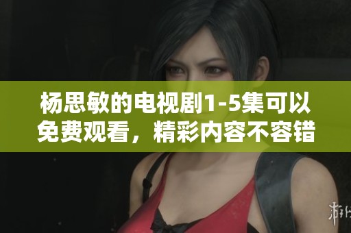 杨思敏的电视剧1-5集可以免费观看，精彩内容不容错过！