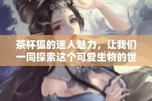 茶杯狐的迷人魅力，让我们一同探索这个可爱生物的世界