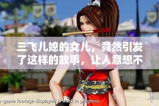 三飞儿媳的女儿，竟然引发了这样的故事，让人意想不到的结果接连出现。
