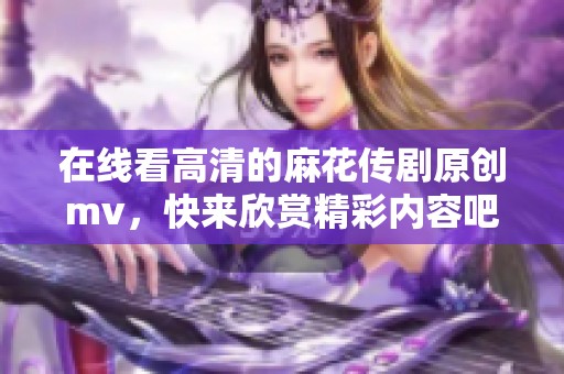 在线看高清的麻花传剧原创mv，快来欣赏精彩内容吧！