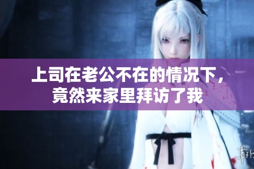 上司在老公不在的情况下，竟然来家里拜访了我