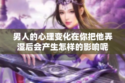 男人的心理变化在你把他弄湿后会产生怎样的影响呢