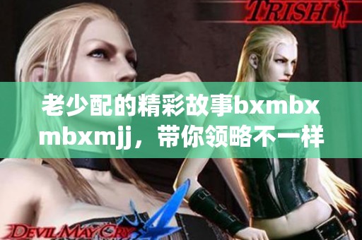 老少配的精彩故事bxmbxmbxmjj，带你领略不一样的代际情感。