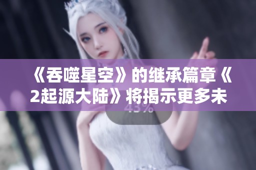 《吞噬星空》的继承篇章《2起源大陆》将揭示更多未知的秘密