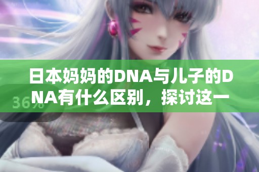 日本妈妈的DNA与儿子的DNA有什么区别，探讨这一亲子关系的科学奥秘