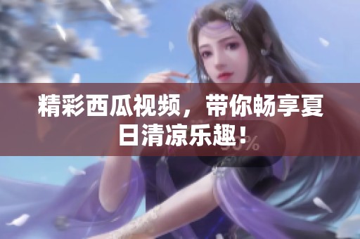 精彩西瓜视频，带你畅享夏日清凉乐趣！