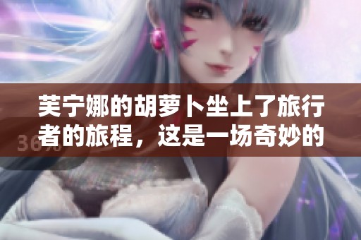 芙宁娜的胡萝卜坐上了旅行者的旅程，这是一场奇妙的冒险！