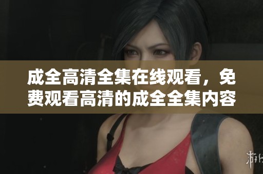 成全高清全集在线观看，免费观看高清的成全全集内容
