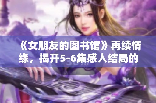 《女朋友的图书馆》再续情缘，揭开5-6集感人结局的故事真相