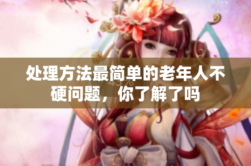 处理方法最简单的老年人不硬问题，你了解了吗