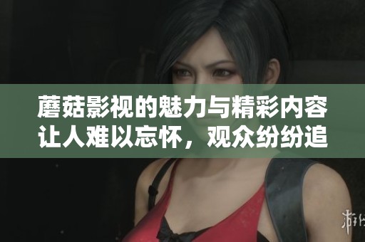 蘑菇影视的魅力与精彩内容让人难以忘怀，观众纷纷追捧的原因是什么呢
