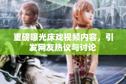 重磅曝光床戏视频内容，引发网友热议与讨论