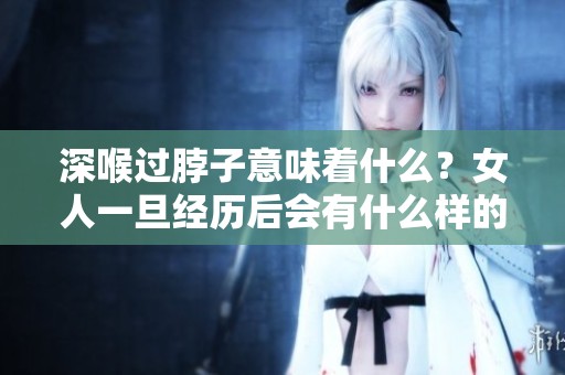 深喉过脖子意味着什么？女人一旦经历后会有什么样的感受和影响