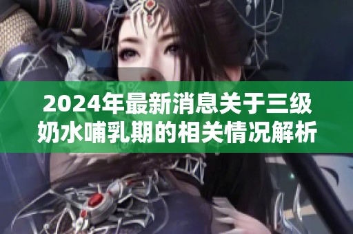 2024年最新消息关于三级奶水哺乳期的相关情况解析