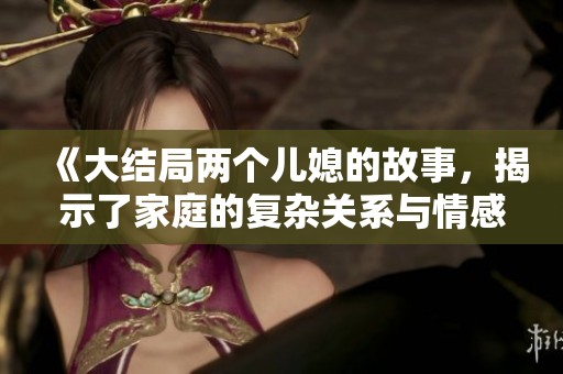 《大结局两个儿媳的故事，揭示了家庭的复杂关系与情感纠葛》