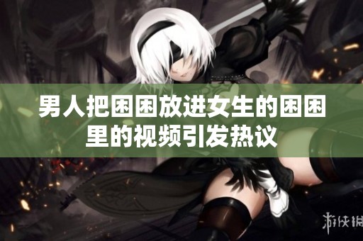 男人把困困放进女生的困困里的视频引发热议
